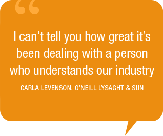 I can’t tell you how great it’s been dealing with a person who understands our industry. -Carla Levenson, O’Neill Lysaght & Sun